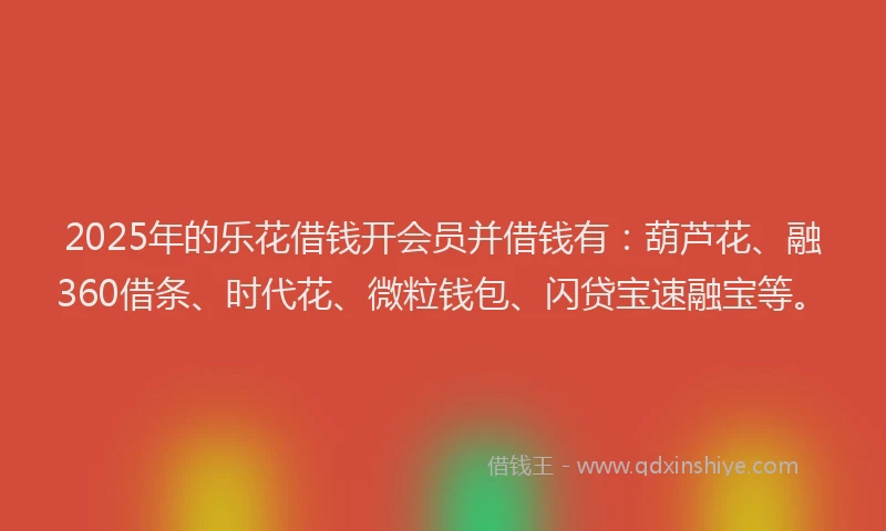 2025年的乐花借钱开会员并借钱有：葫芦花、融360借条、时代花、微粒钱包、闪贷宝速融宝等。