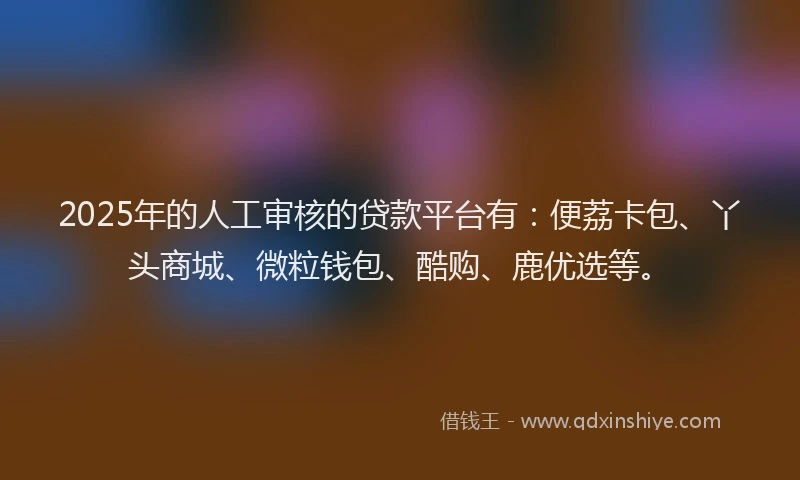 2025年的人工审核的贷款平台有:便荔卡包、丫头商城、微粒钱包、酷购、鹿优选等。