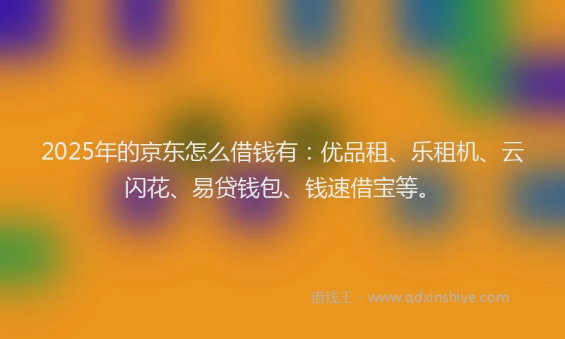 2025年的京东怎么借钱有：优品租、乐租机、云闪花、易贷钱包、钱速借宝等。