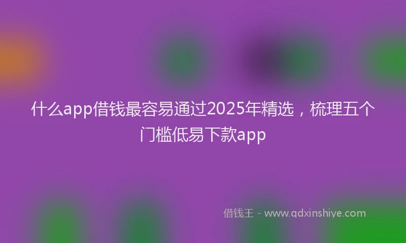 什么app借钱最容易通过2025年精选,梳理五个门槛低易下款app