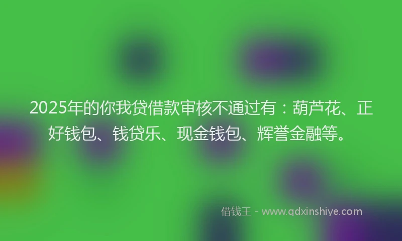 2025年的你我贷借款审核不通过有：葫芦花、正好钱包、钱贷乐、现金钱包、辉誉金融等。