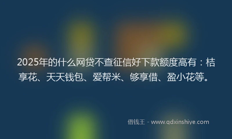 2025年的什么网贷不查征信好下款额度高有：桔享花、天天钱包、爱帮米、够享借、盈小花等。