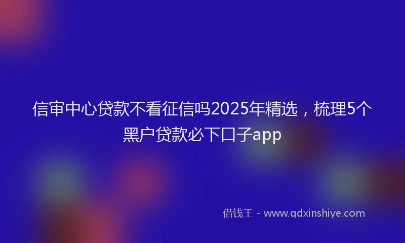 信审中心贷款不看征信吗2025年精选，梳理5个黑户贷款必下口子app