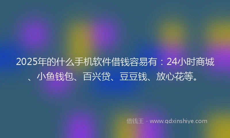 2025年的什么手机软件借钱容易有：24小时商城、小鱼钱包、百兴贷、豆豆钱、放心花等。
