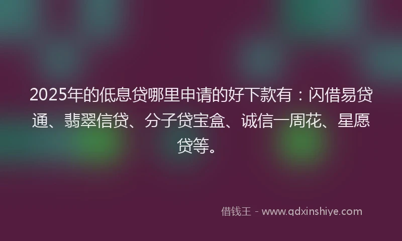 2025年的低息贷哪里申请的好下款有：闪借易贷通、翡翠信贷、分子贷宝盒、诚信一周花、星愿贷等。