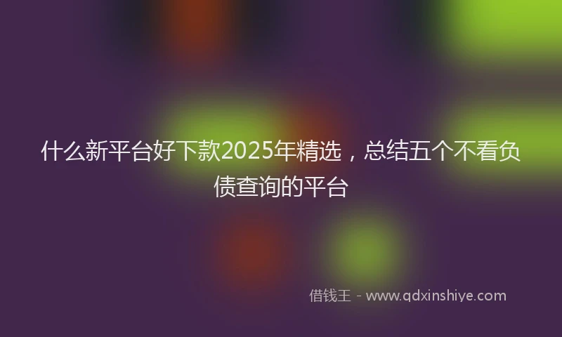 什么新平台好下款2025年精选，总结五个不看负债查询的平台