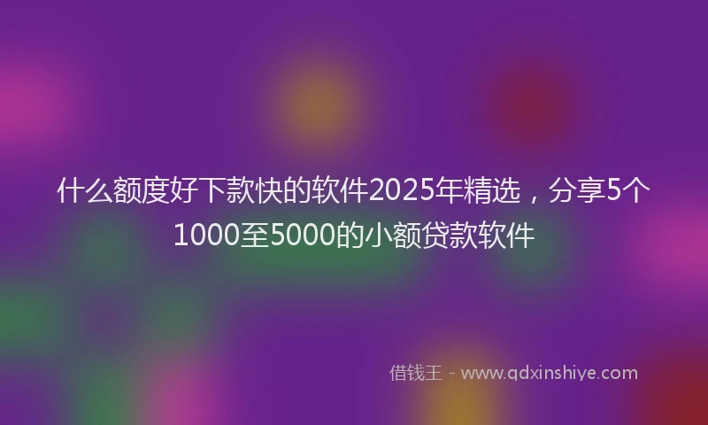什么额度好下款快的软件2025年精选，分享5个1000至5000的小额贷款软件