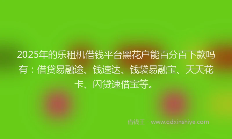 2025年的乐租机借钱平台黑花户能百分百下款吗有:借贷易融途、钱速达、钱袋易融宝、天天花卡、闪贷速借宝等。