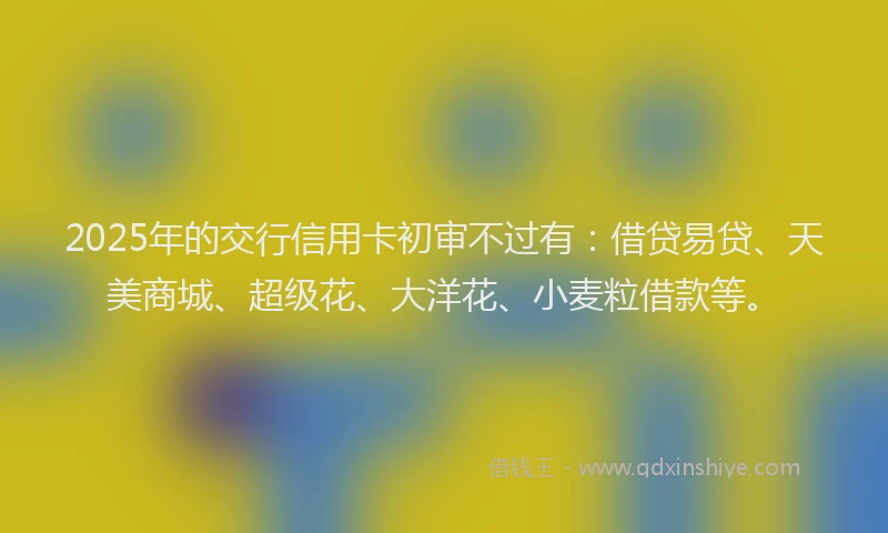 2025年的交行信用卡初审不过有：借贷易贷、天美商城、超级花、大洋花、小麦粒借款等。