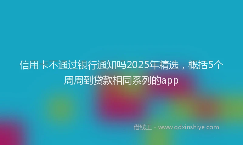 信用卡不通过银行通知吗2025年精选，概括5个周周到贷款相同系列的app