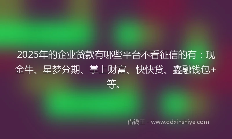 2025年的企业贷款有哪些平台不看征信的有：现金牛、星梦分期、掌上财富、快快贷、鑫融钱包+等。