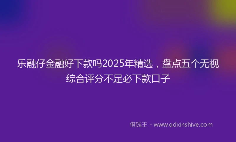 乐融仔金融好下款吗2025年精选，盘点五个无视综合评分不足必下款口子