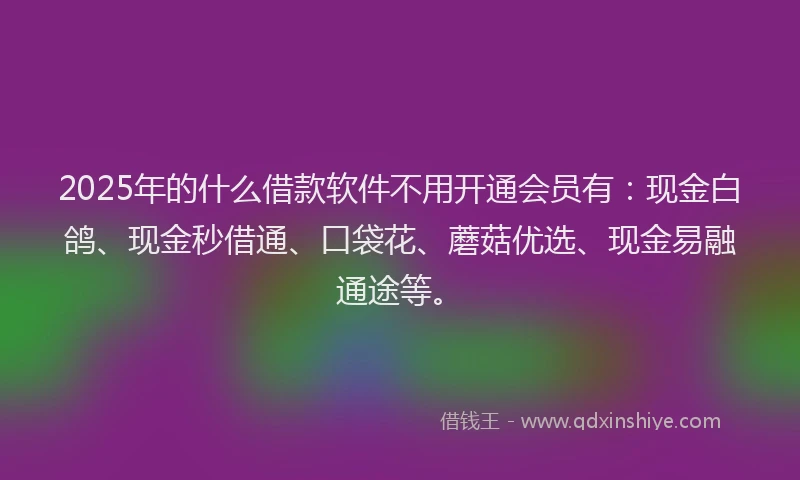 2025年的什么借款软件不用开通会员有：现金白鸽、现金秒借通、口袋花、蘑菇优选、现金易融通途等。