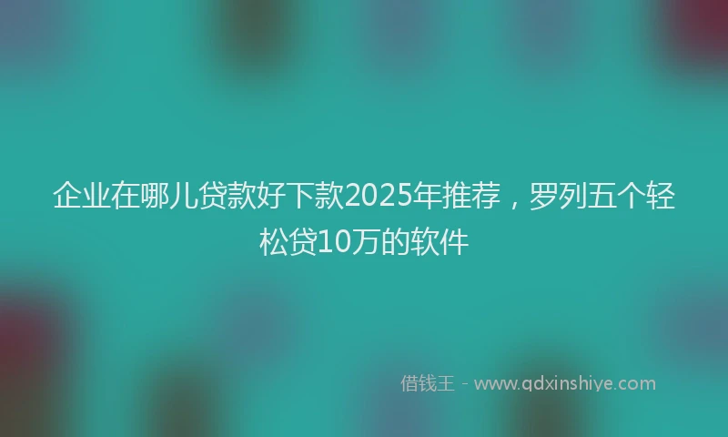 企业在哪儿贷款好下款2025年推荐，罗列五个轻松贷10万的软件