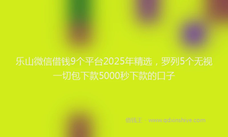 乐山微信借钱9个平台2025年精选，罗列5个无视一切包下款5000秒下款的口子