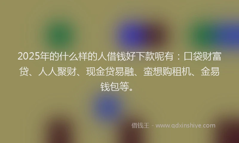 2025年的什么样的人借钱好下款呢有：口袋财富贷、人人聚财、现金贷易融、蛮想购租机、金易钱包等。
