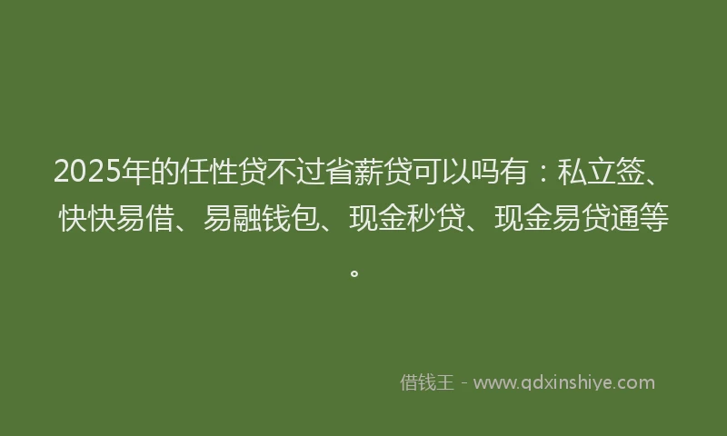2025年的任性贷不过省薪贷可以吗有：私立签、快快易借、易融钱包、现金秒贷、现金易贷通等。