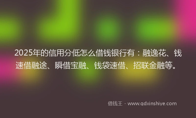 2025年的信用分低怎么借钱银行有：融逸花、钱速借融途、瞬借宝融、钱袋速借、招联金融等。