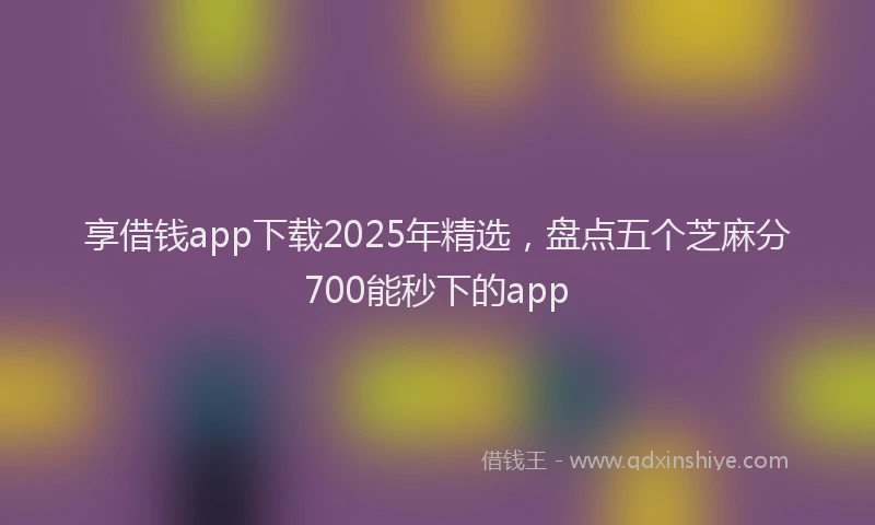享借钱app下载2025年精选,盘点五个芝麻分700能秒下的app