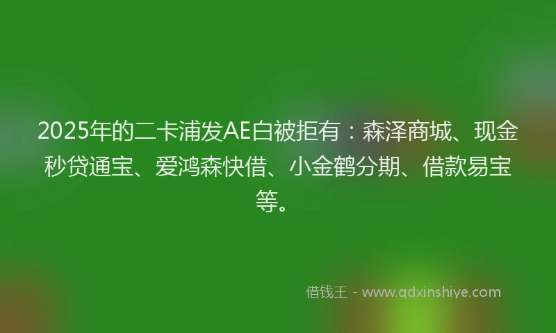 2025年的二卡浦发AE白被拒有：森泽商城、现金秒贷通宝、爱鸿森快借、小金鹤分期、借款易宝等。