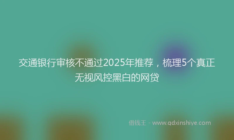 交通银行审核不通过2025年推荐，梳理5个真正无视风控黑白的网贷