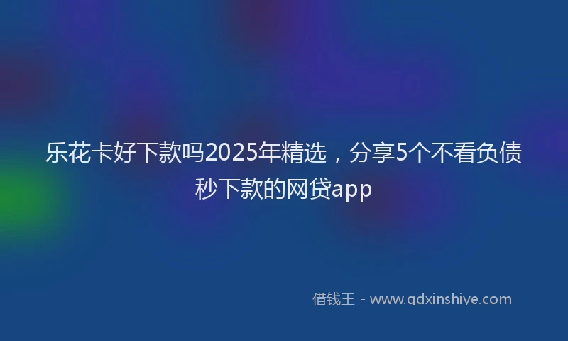 乐花卡好下款吗2025年精选，分享5个不看负债秒下款的网贷app