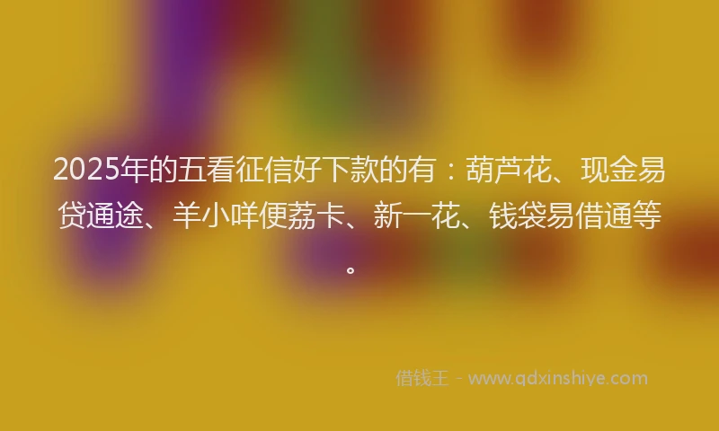 2025年的五看征信好下款的有：葫芦花、现金易贷通途、羊小咩便荔卡、新一花、钱袋易借通等。