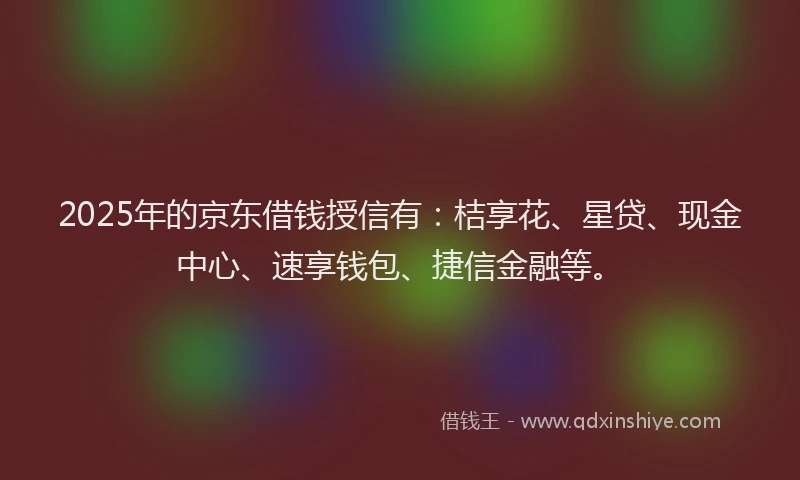 2025年的京东借钱授信有：桔享花、星贷、现金中心、速享钱包、捷信金融等。