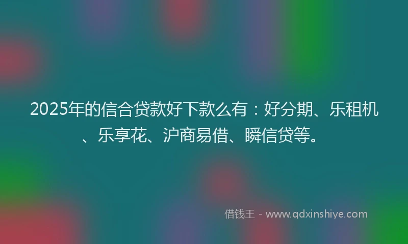 2025年的信合贷款好下款么有：好分期、乐租机、乐享花、沪商易借、瞬信贷等。