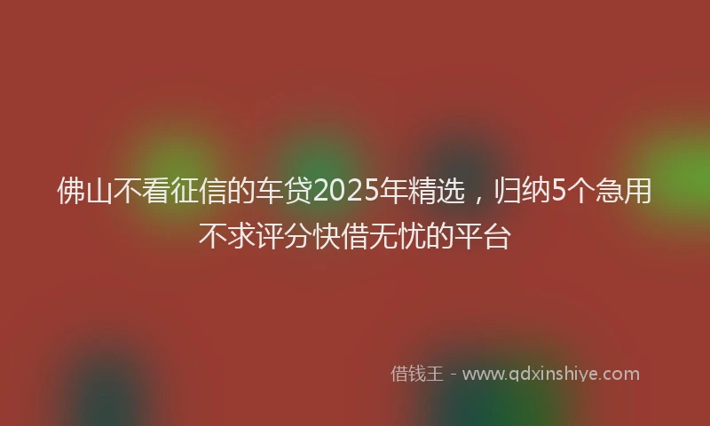佛山不看征信的车贷2025年精选，归纳5个急用不求评分快借无忧的平台