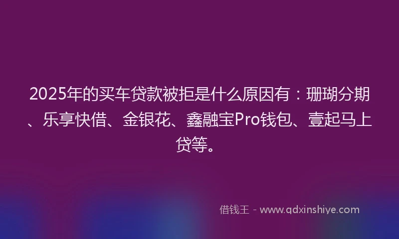 2025年的买车贷款被拒是什么原因有：珊瑚分期、乐享快借、金银花、鑫融宝Pro钱包、壹起马上贷等。