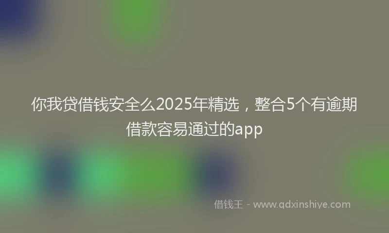 你我贷借钱安全么2025年精选，整合5个有逾期借款容易通过的app