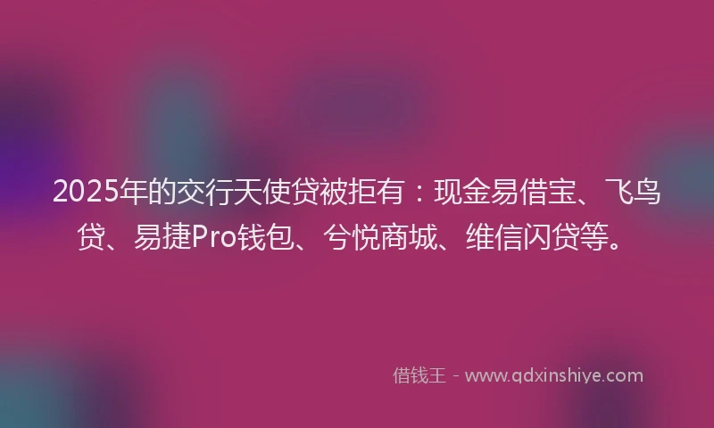 2025年的交行天使贷被拒有：现金易借宝、飞鸟贷、易捷Pro钱包、兮悦商城、维信闪贷等。