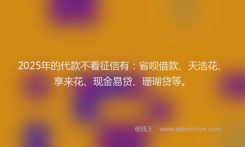 2025年的代款不看征信有：省呗借款、天浩花、享来花、现金易贷、珊瑚贷等。