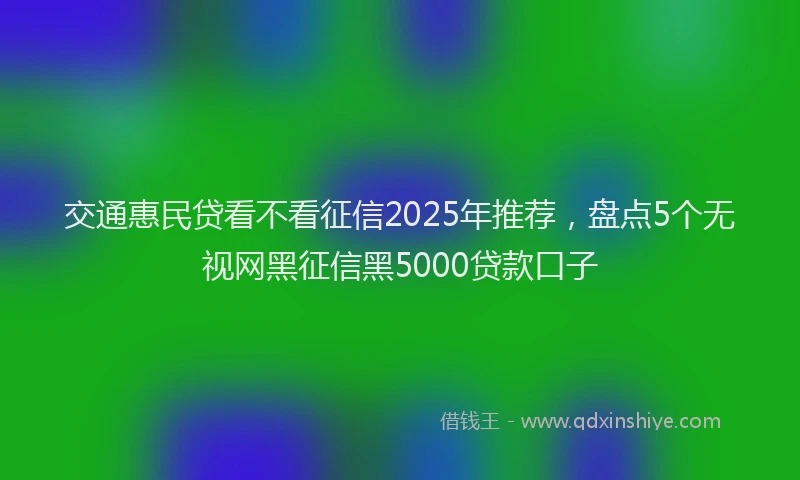 交通惠民贷看不看征信2025年推荐，盘点5个无视网黑征信黑5000贷款口子