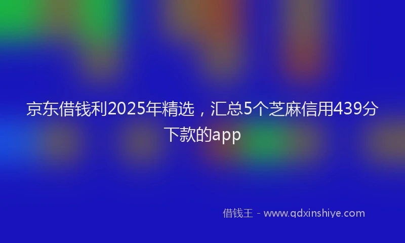 京东借钱利2025年精选，汇总5个芝麻信用439分下款的app