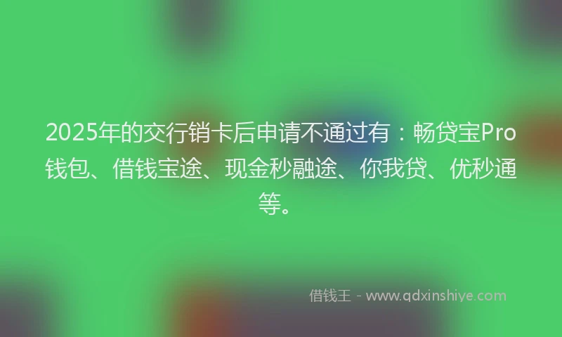 2025年的交行销卡后申请不通过有：畅贷宝Pro钱包、借钱宝途、现金秒融途、你我贷、优秒通等。