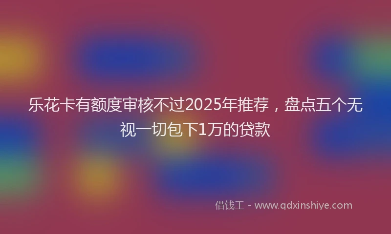 乐花卡有额度审核不过2025年推荐，盘点五个无视一切包下1万的贷款