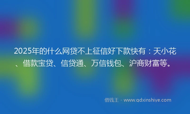 2025年的什么网贷不上征信好下款快有：天小花、借款宝贷、信贷通、万信钱包、沪商财富等。