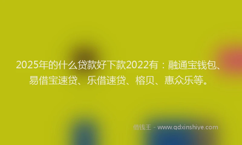2025年的什么贷款好下款2022有：融通宝钱包、易借宝速贷、乐借速贷、榕贝、惠众乐等。