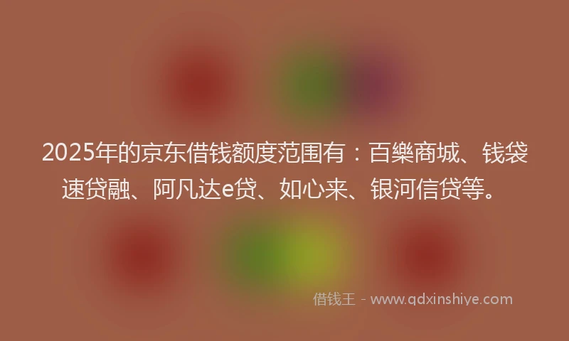 2025年的京东借钱额度范围有：百樂商城、钱袋速贷融、阿凡达e贷、如心来、银河信贷等。