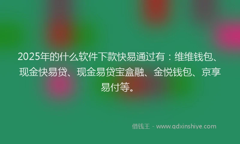 2025年的什么软件下款快易通过有：维维钱包、现金快易贷、现金易贷宝盒融、金悦钱包、京享易付等。