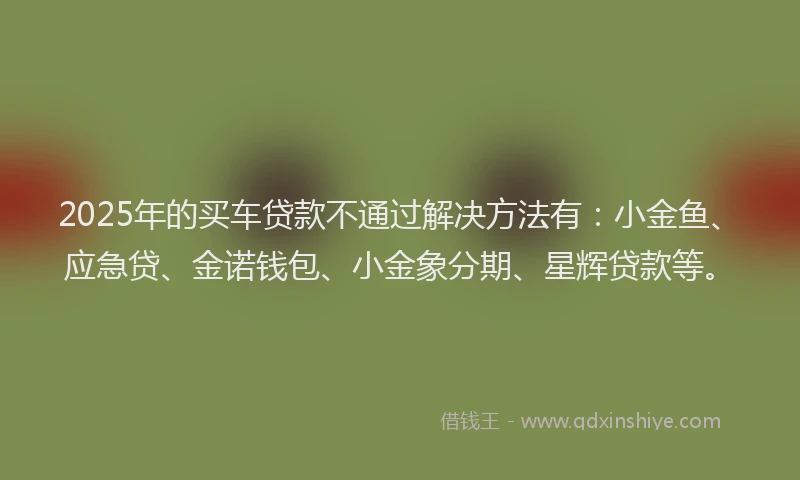 2025年的买车贷款不通过解决方法有：小金鱼、应急贷、金诺钱包、小金象分期、星辉贷款等。