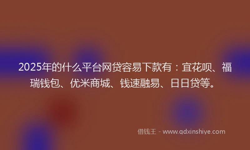 2025年的什么平台网贷容易下款有：宜花呗、福瑞钱包、优米商城、钱速融易、日日贷等。