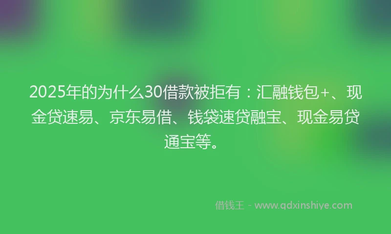 2025年的为什么30借款被拒有：汇融钱包+、现金贷速易、京东易借、钱袋速贷融宝、现金易贷通宝等。