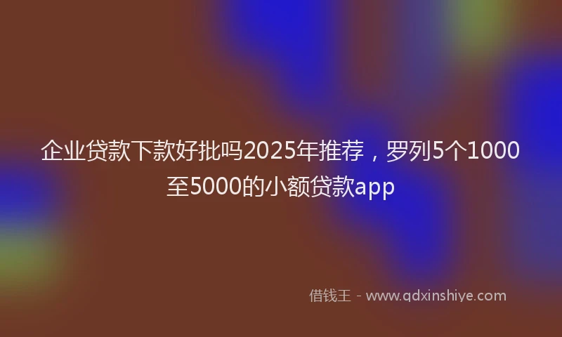 企业贷款下款好批吗2025年推荐，罗列5个1000至5000的小额贷款app