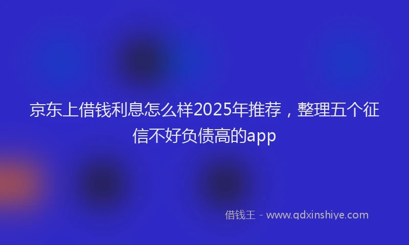 京东上借钱利息怎么样2025年推荐，整理五个征信不好负债高的app