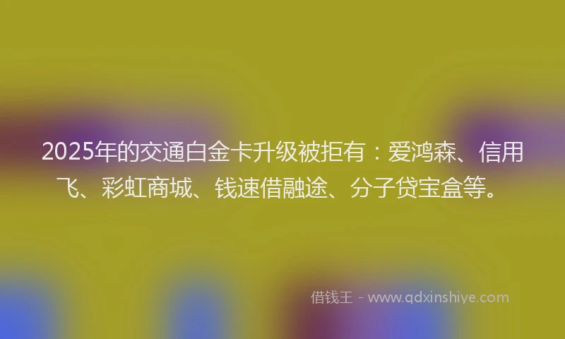 2025年的交通白金卡升级被拒有：爱鸿森、信用飞、彩虹商城、钱速借融途、分子贷宝盒等。