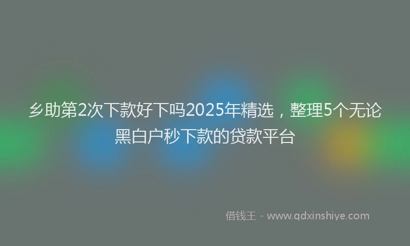 乡助第2次下款好下吗2025年精选，整理5个无论黑白户秒下款的贷款平台