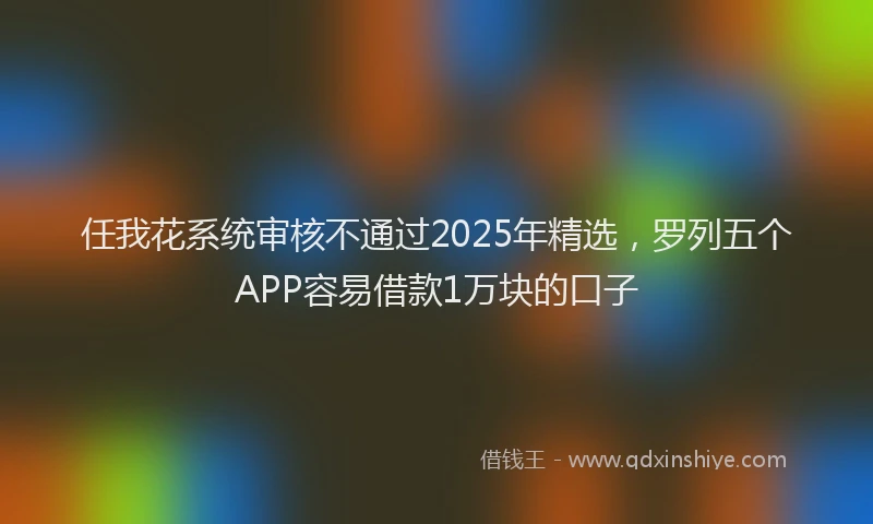 任我花系统审核不通过2025年精选，罗列五个APP容易借款1万块的口子